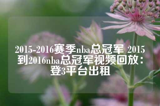 2015-2016赛季nba总冠军 2015到2016nba总冠军视频回放：登3平台出租