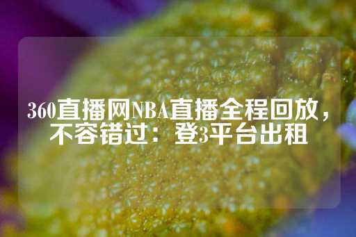 360直播网NBA直播全程回放，不容错过：登3平台出租-第1张图片-皇冠信用盘出租