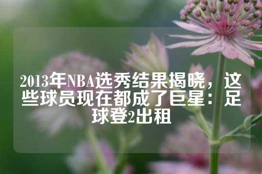 2013年NBA选秀结果揭晓，这些球员现在都成了巨星：足球登2出租-第1张图片-皇冠信用盘出租