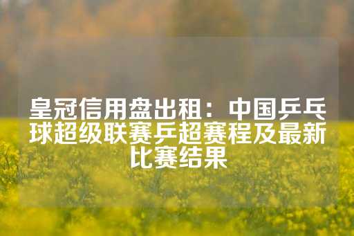 皇冠信用盘出租：中国乒乓球超级联赛乒超赛程及最新比赛结果-第1张图片-皇冠信用盘出租