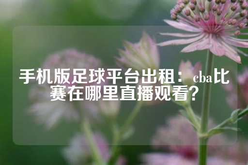 手机版足球平台出租：cba比赛在哪里直播观看？-第1张图片-皇冠信用盘出租