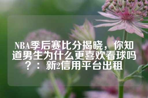 NBA季后赛比分揭晓，你知道男生为什么更喜欢看球吗？：新2信用平台出租-第1张图片-皇冠信用盘出租