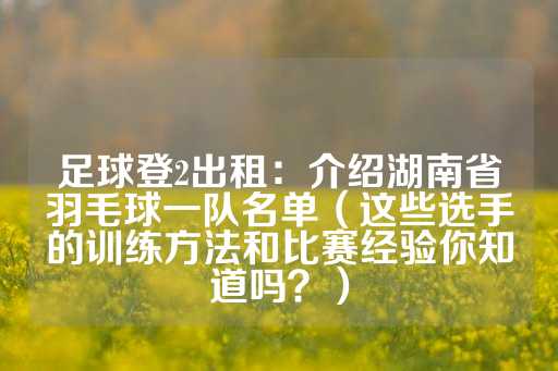 足球登2出租：介绍湖南省羽毛球一队名单（这些选手的训练方法和比赛经验你知道吗？）-第1张图片-皇冠信用盘出租