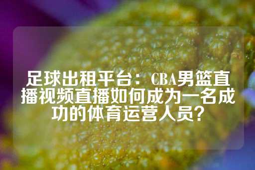 足球出租平台：CBA男篮直播视频直播如何成为一名成功的体育运营人员？-第1张图片-皇冠信用盘出租