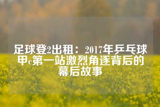 足球登2出租：2017年乒乓球甲c第一站激烈角逐背后的幕后故事-第1张图片-皇冠信用盘出租