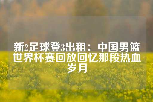 新2足球登3出租：中国男篮世界杯赛回放回忆那段热血岁月-第1张图片-皇冠信用盘出租