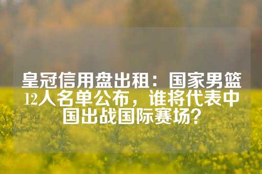 皇冠信用盘出租：国家男篮12人名单公布，谁将代表中国出战国际赛场？-第1张图片-皇冠信用盘出租