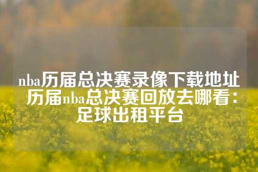 nba历届总决赛录像下载地址 历届nba总决赛回放去哪看：足球出租平台-第1张图片-皇冠信用盘出租